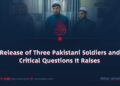 The Release of Three Pakistani Soldiers and the Critical Questions It Raises