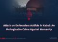 Attack on Defenseless Addicts in Kabul: An Unforgivable Crime Against Humanity