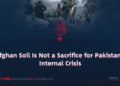 Afghan Soil Is Not a Sacrifice for Pakistan’s Internal Crisis